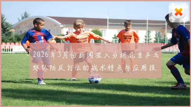 2026年3月份新闻深入分析北京乒乓球队防反打法的战术特点与应用技巧