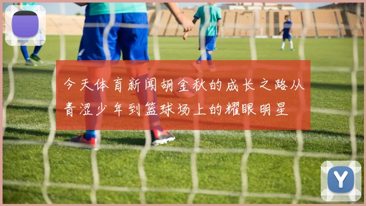 今天体育新闻胡金秋的成长之路从青涩少年到篮球场上的耀眼明星