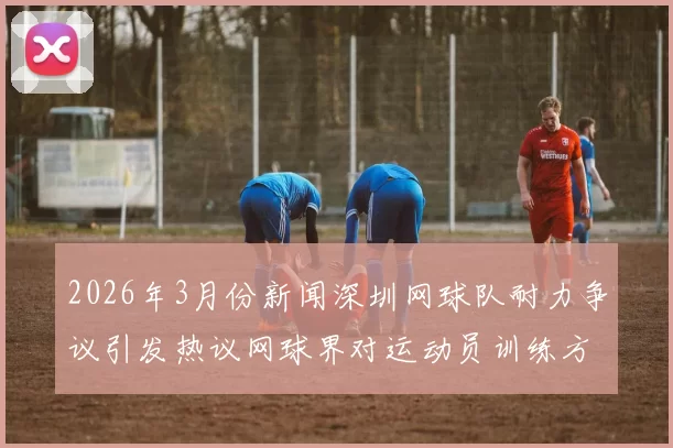 2026年3月份新闻深圳网球队耐力争议引发热议网球界对运动员训练方式的深思与反思