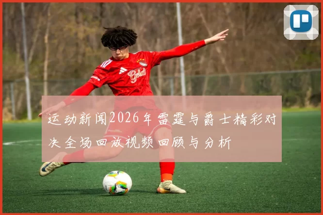 运动新闻2026年雷霆与爵士精彩对决全场回放视频回顾与分析